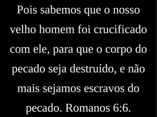 Pois sabemos que o nosso
velho homem foi crucificado
com ele, para que o corpo do
pecado seja destruído, e não
mais sejamos escravos do
pecado. Romanos 6:6.
 