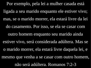 Por exemplo, pela lei a mulher casada está
ligada a seu marido enquanto ele estiver vivo;
mas, se o marido morrer, ela estará livre da lei
do casamento. Por isso, se ela se casar com
outro homem enquanto seu marido ainda
estiver vivo, será considerada adúltera. Mas se
o marido morrer, ela estará livre daquela lei, e
mesmo que venha a se casar com outro homem,
não será adúltera. Romanos 7:2-3
 