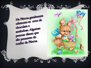 Na Páscoa geralmente  oferecem-se  ovos de chocolate e amêndoas. Algumas pessoas dizem que são presentes do coelho da Páscoa.