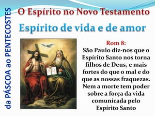 da PÁSCOA ao PENTECOSTES



                                    Rom 8:
                           São Paulo diz-nos que o
                           Espírito Santo nos torna
                            filhos de Deus, e mais
                           fortes do que o mal e do
                           que as nossas fraquezas.
                           Nem a morte tem poder
                             sobre a força da vida
                               comunicada pelo
                                Espírito Santo
 