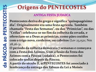 da PÁSCOA ao PENTECOSTES
                                           ANTIGA FESTA JUDAICA
                           Pentecostes deriva do grego e significa “quinquagésimo
                           dia”. Originalmente era uma festa agrícola. Também
                           chamada “Festa das Semanas”, ou das “Primícias”, ou das
                           “Ceifas”: celebrava-se no fim da colheita da cevada, e
                           ofereciam-se a Deus as primícias, como pães cozidos
                           com o trigo novo, cordeiros, ou cabritos (Lev 23,1521; Nm
                           28,26-31.
                           O período da colheita demorava 7 semanas e começava
                           com a Festa dos Ázimos. Com a fusão da Festa dos
                           Ázimos com a Páscoa (judaica), o Pentecostes foi
                           colocado 50dias depois da Páscoa.
                           A partir do século II, o PENTECOSTES foi associado à
                           lembrança da entrega das Tábuas da Lei a Moisés
 