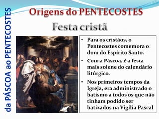 da PÁSCOA ao PENTECOSTES


                           • Para os cristãos, o
                             Pentecostes comemora o
                             dom do Espírito Santo.
                           • Com a Páscoa, é a festa
                             mais solene do calendário
                             litúrgico.
                           • Nos primeiros tempos da
                             Igreja, era administrado o
                             batismo a todos os que não
                             tinham podido ser
                             batizados na Vigília Pascal
 