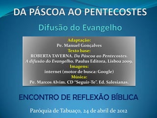 Adaptação:
                Pe. Manuel Gonçalves
                     Texto base:
   ROBERTA TAVERNA. Da Páscoa ao Pentecostes.
 A difusão do Evangelho. Paulus Editora, Lisboa 2009.
                      Imagens:
          internet (motor de busca: Google)
                       Música:
   Pe. Marcos Alvim. CD “Seguir-Te”. Ed. Salesianas.


ENCONTRO DE REFLEXÃO BÍBLICA
   Paróquia de Tabuaço, 24 de abril de 2012
 