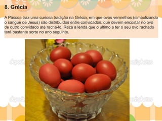 8. Grécia
A Páscoa traz uma curiosa tradição na Grécia, em que ovos vermelhos (simbolizando
o sangue de Jesus) são distribuídos entre convidados, que devem encostar no ovo
de outro convidado até rachá-lo. Reza a lenda que o último a ter o seu ovo rachado
terá bastante sorte no ano seguinte.
 