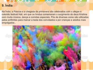 9. Índia
Na Índia, a Páscoa e a chegada da primavera são celebrados com o alegre e
colorido festival Holi, em que os hindus comemoram o surgimento do deus Krishna
com muita música, dança e comidas especiais. Pós de diversas cores são utilizados
pelos anfitriões para marcar a testa dos convidados e por crianças e adultos mais
empolgados .
 