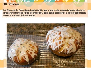 10. Polónia
Na Páscoa da Polónia, a tradição diz que o dono da casa não pode ajudar a
preparar o famoso “Pão de Páscoa”, pois caso contrário o seu bigode ficará
cinza e a massa irá desandar.
 