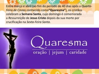 Entre março e abril (ao fim do período de 40 dias após a Quarta-
Feira de Cinzas conhecido como“Quaresma”), os cristãos
celebram a Semana Santa, cujo domingo é comemorada
a Ressurreição de Jesus Cristo depois da sua morte por
crucificação na Sexta-Feira Santa.
 