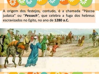 A origem dos festejos, contudo, é a chamada “Páscoa
judaica” ou “Pessach“, que celebra a fuga dos hebreus
escravizados no Egito, no ano de 1280 a.C.
 