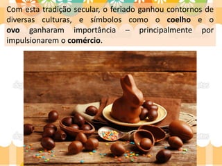 Com esta tradição secular, o feriado ganhou contornos de
diversas culturas, e símbolos como o coelho e o
ovo ganharam importância – principalmente por
impulsionarem o comércio.
 