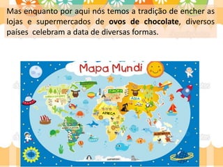 Mas enquanto por aqui nós temos a tradição de encher as
lojas e supermercados de ovos de chocolate, diversos
países celebram a data de diversas formas.
 