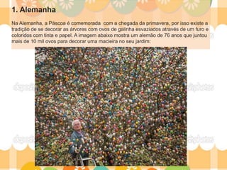 1. Alemanha
Na Alemanha, a Páscoa é comemorada com a chegada da primavera, por isso existe a
tradição de se decorar as árvores com ovos de galinha esvaziados através de um furo e
coloridos com tinta e papel. A imagem abaixo mostra um alemão de 76 anos que juntou
mais de 10 mil ovos para decorar uma macieira no seu jardim:
 