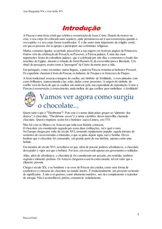 Ana Margarida Nº4 e Ana Sofia Nº5

Introdução
A Páscoa é uma festa cristã que celebra a ressurreição de Jesus Cristo. Depois de morrer na
cruz, o seu corpo foi colocado num sepulcro, onde permaneceu até à sua ressurreição, quando o
seu espírito e o seu corpo foram reunificados. É o dia santo mais importante da religião cristã,
em que as pessoas vão às igrejas e participam nas cerimónias religiosas.
Muitos costumes ligados ao período pascal têm a sua origem em festivais pagãos da Primavera.
Outros vêm da celebração do Pessach, ou Passover, a Páscoa judaica. É uma das mais
importantes festas do calendário judaico, que é celebrada por oito dias e comemora o êxodo dos
israelitas do Egipto, durante o reinado do faraó Ramsés II, da escravidão para a liberdade. Um
ritual de passagem, assim como a "passagem" de Cristo da morte para a vida.
Em português, como em muitas outras línguas, a palavra Páscoa remonta ao hebraico Pessach.
Os espanhóis chamam à festa de Pascua, os italianos de Pasqua e os franceses de Pâques.
A festa tradicional associa a imagem do coelho, um símbolo de fertilidade, e ovos pintados com
cores brilhantes, representando a luz solar, dados como presentes. A origem do símbolo do
coelho vem do facto de que os coelhos são notáveis pela sua capacidade de reprodução. Como a
Páscoa é ressurreição, é renascimento, nada melhor do que coelhos para simbolizar a fertilidade!

Vamos ver agora como surgiu
o chocolate...
Quem sabe o que é "Theobroma"? Pois este é o nome dado pelos gregos ao "alimento dos
deuses", o chocolate. "Theobroma cacao" é o nome científico dessa maravilha chamada
chocolate. Quem o baptizou assim foi o botânico sueco Linneu, em 1753.
Mas foi com os Maias e os Astecas que toda essa história começou.
O chocolate era considerado sagrado por essas duas civilizações, tal e qual o ouro.
Na Europa chegou por volta do século XVI, tornando rapidamente popular aquela mistura de
sementes de cacau torradas e trituradas, a que se junta depois água, mel e farinha. Deves
lembrar que o chocolate foi consumido, em grande parte de sua história, apenas como uma
bebida.
Em meados do século XVI, acreditava-se que, além de possuir poderes afrodisíacos, o chocolate
dava poder e vigor aos que o bebiam. Por isso, era reservado apenas aos governantes e soldados.
Aliás, além de afrodisíaco, o chocolate já foi considerado um pecado, um remédio, também
sagrado e alimento profano. Os Astecas chegaram a usá-lo como moeda, tal era valor que o
alimento possuía.
Chega o século XX, e os bombons e os ovos de Páscoa são criados, como uma forma de
estabelecer o consumo do chocolate no mundo inteiro. É tradicionalmente um presente recheado
de significados. E não é só gostoso, como altamente nutritivo, um rico complemento e repositor
de energia. Não é aconselhável, porém, consumi-lo isoladamente.

3
Páscoa Final

 