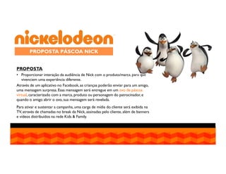 PROPOSTA PÁSCOA NICK
PROPOSTA
• Proporcionar interação da audiência de Nick com o produto/marca, para que
vivenciem uma experiência diferente.
Através de um aplicativo no Facebook, as crianças poderão enviar para um amigo,
uma mensagem surpresa. Essa mensagem será entregue em um ovo de páscoa
virtual, caracterizado com a marca, produto ou personagem do patrocinador, e
quando o amigo abrir o ovo, sua mensagem será revelada.
Para ativar e sustentar a campanha, uma carga de mídia do cliente será exibida na
TV, através de chamadas no break da Nick, assinadas pelo cliente, além de banners
e vídeos distribuídos na rede Kids & Family.

 
