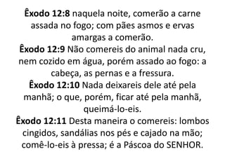 Êxodo 12:8 naquela noite, comerão a carne assada no fogo; com pães asmos e ervas amargas a comerão.Êxodo 12:9 Não comereis do animal nada cru, nem cozido em água, porém assado ao fogo: a cabeça, as pernas e a fressura.Êxodo 12:10 Nada deixareis dele até pela manhã; o que, porém, ficar até pela manhã, queimá-lo-eis.Êxodo 12:11 Desta maneira o comereis: lombos cingidos, sandálias nos pés e cajado na mão; comê-lo-eis à pressa; é a Páscoa do SENHOR.