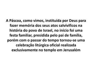 A Páscoa, como vimos, instituída por Deus para fazer memória dos seus atos salvívificosna história do povo de Israel, no início foi uma festa familiar, presidida pelo pai de família, porém com o passar do tempo tornou-se uma celebração litúrgica oficial realizada exclusivamente no templo em Jerusalém