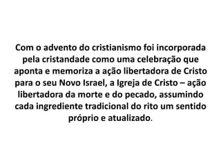 Com o advento do cristianismo foi incorporada pela cristandade como uma celebração que aponta e memoriza a ação libertadora de Cristo para o seu Novo Israel, a Igreja de Cristo – ação libertadora da morte e do pecado, assumindo cada ingrediente tradicional do rito um sentido próprio e atualizado.