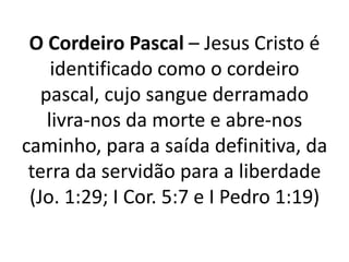 O Cordeiro Pascal – Jesus Cristo é identificado como o cordeiro pascal, cujo sangue derramado livra-nos da morte e abre-nos caminho, para a saída definitiva, da terra da servidão para a liberdade (Jo. 1:29; I Cor. 5:7 e I Pedro 1:19)