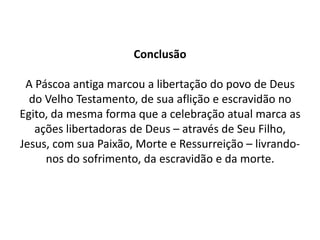 ConclusãoA Páscoa antiga marcou a libertação do povo de Deus do Velho Testamento, de sua aflição e escravidão no Egito, da mesma forma que a celebração atual marca as ações libertadoras de Deus – através de Seu Filho, Jesus, com sua Paixão, Morte e Ressurreição – livrando-nos do sofrimento, da escravidão e da morte.