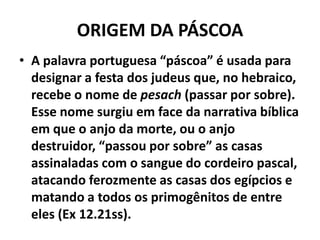 ORIGEM DA PÁSCOAA palavra portuguesa “páscoa” é usada para designar a festa dos judeus que, no hebraico, recebe o nome de pesach (passar por sobre). Esse nome surgiu em face da narrativa bíblica em que o anjo da morte, ou o anjo destruidor, “passou por sobre” as casas assinaladas com o sangue do cordeiro pascal, atacando ferozmente as casas dos egípcios e matando a todos os primogênitos de entre eles (Ex 12.21ss).