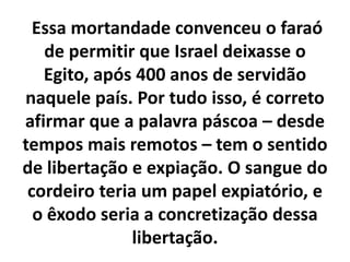 Essa mortandade convenceu o faraó de permitir que Israel deixasse o Egito, após 400 anos de servidão naquele país. Por tudo isso, é correto afirmar que a palavra páscoa – desde tempos mais remotos – tem o sentido de libertação e expiação. O sangue do cordeiro teria um papel expiatório, e o êxodo seria a concretização dessa libertação.