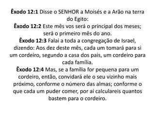 Êxodo 12:1 Disse o SENHOR a Moisés e a Arão na terra do Egito:Êxodo 12:2 Este mês vos será o principal dos meses; será o primeiro mês do ano.Êxodo 12:3 Falai a toda a congregação de Israel, dizendo: Aos dez deste mês, cada um tomará para si um cordeiro, segundo a casa dos pais, um cordeiro para cada família.Êxodo 12:4 Mas, se a família for pequena para um cordeiro, então, convidará ele o seu vizinho mais próximo, conforme o número das almas; conforme o que cada um puder comer, por aí calculareis quantos bastem para o cordeiro.