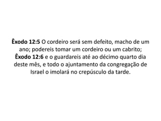 Êxodo 12:5 O cordeiro será sem defeito, macho de um ano; podereis tomar um cordeiro ou um cabrito;Êxodo 12:6 e o guardareis até ao décimo quarto dia deste mês, e todo o ajuntamento da congregação de Israel o imolará no crepúsculo da tarde.