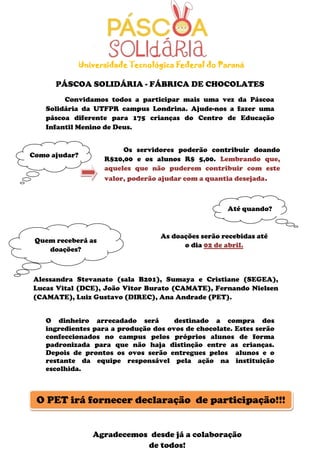 Os servidores poderão contribuir doando
R$20,00 e os alunos R$ 5,00. Lembrando que,
aqueles que não puderem contribuir com este
valor, poderão ajudar com a quantia desejada.
PÁSCOA SOLIDÁRIA - FÁBRICA DE CHOCOLATES
Convidamos todos a participar mais uma vez da Páscoa
Solidária da UTFPR campus Londrina. Ajude-nos a fazer uma
páscoa diferente para 175 crianças do Centro de Educação
Infantil Menino de Deus.
O dinheiro arrecadado será destinado a compra dos
ingredientes para a produção dos ovos de chocolate. Estes serão
confeccionados no campus pelos próprios alunos de forma
padronizada para que não haja distinção entre as crianças.
Depois de prontos os ovos serão entregues pelos alunos e o
restante da equipe responsável pela ação na instituição
escolhida.
Universidade Tecnológica Federal do Paraná
As doações serão recebidas até
o dia 02 de abril.
Quem receberá as
doações?
Agradecemos desde já a colaboração
de todos!
Alessandra Stevanato (sala B201), Sumaya e Cristiane (SEGEA),
Lucas Vital (DCE), João Vitor Burato (CAMATE), Fernando Nielsen
(CAMATE), Luiz Gustavo (DIREC), Ana Andrade (PET).
O PET irá fornecer declaração de participação!!!
Como ajudar?
Até quando?
 