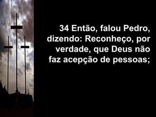 34 Então, falou Pedro, dizendo: Reconheço, por verdade, que Deus não faz acepção de pessoas; 