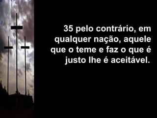 35 pelo contrário, em qualquer nação, aquele que o teme e faz o que é justo lhe é aceitável.   