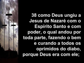 38 como Deus ungiu a Jesus de Nazaré com o Espírito Santo e com poder, o qual andou por toda parte, fazendo o bem e curando a todos os oprimidos do diabo, porque Deus era com ele;  
