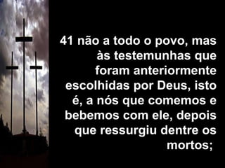 41 não a todo o povo, mas às testemunhas que foram anteriormente escolhidas por Deus, isto é, a nós que comemos e bebemos com ele, depois que ressurgiu dentre os mortos;  