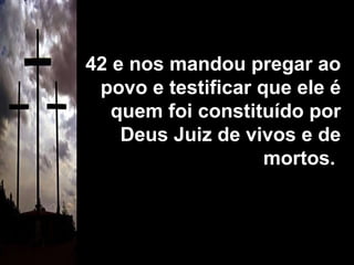 42 e nos mandou pregar ao povo e testificar que ele é quem foi constituído por Deus Juiz de vivos e de mortos.  