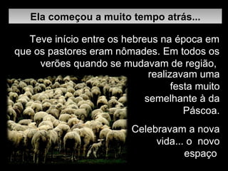 Ela começou a muito tempo atrás... realizavam uma festa muito semelhante à da Páscoa. Celebravam a nova vida... o  novo espaço  Teve início entre os hebreus na época em que os pastores eram nômades.   Em todos os verões quando se mudavam de região,  