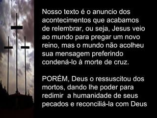 Nosso texto é o anuncio dos  acontecimentos que acabamos de relembrar, ou seja, Jesus veio ao mundo para pregar um novo reino, mas o mundo não acolheu sua mensagem preferindo condená-lo à morte de cruz. PORÉM, Deus o ressuscitou dos mortos, dando lhe poder para redimir  a humanidade de seus pecados e reconciliá-la com Deus 