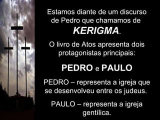 Estamos diante de um discurso de Pedro que chamamos de  KERIGMA . O livro de Atos apresenta dois protagonistas principais: PEDRO   e  PAULO PEDRO – representa a igreja que se desenvolveu entre os judeus.  PAULO – representa a igreja gentílica. 