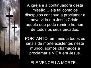 A igreja é a continuadora desta missão… ela tal como os discípulos continua a proclamar a nova vida em Jesus Cristo, aquele que pode remir o homem de todos os seus pecados. PORTANTO, em meio a todos os sinais de morte existentes neste mundo, somos chamados a proclamar a VIDA em Jesus. ELE VENCEU A MORTE… 