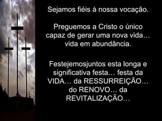 Sejamos fiéis à nossa vocação. Preguemos a Cristo o único capaz de gerar uma nova vida… vida em abundância. Festejemosjuntos esta longa e significativa festa… festa da VIDA… da RESSURREIÇÃO… do RENOVO… da REVITALIZAÇÃO… 