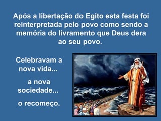 Após a libertação do Egito esta festa foi reinterpretada pelo povo como sendo a memória do livramento que Deus dera ao seu povo.  Celebravam a nova vida...  a nova sociedade...  o recomeço. 
