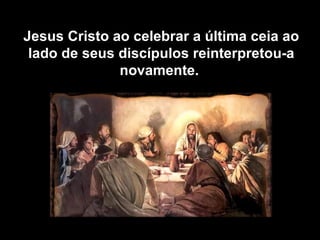 Jesus Cristo ao celebrar a última ceia ao lado de seus discípulos reinterpretou-a novamente.  
