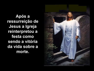 Após a ressurreição de Jesus a Igreja reinterpretou a festa como sendo a vitória da vida sobre a morte. 