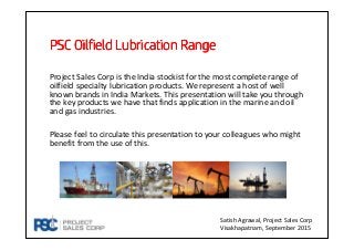 PSCPSCPSCPSC Oilfield Lubrication RangeOilfield Lubrication RangeOilfield Lubrication RangeOilfield Lubrication Range
Project Sales Corp is the India stockist for the most complete range of
oilfield specialty lubrication products. We represent a host of well
known brands in India Markets. This presentation will take you through
the key products we have that finds application in the marine and oil
and gas industries.
Please feel to circulate this presentation to your colleagues who might
benefit from the use of this.
Satish Agrawal, Project Sales Corp
Visakhapatnam, September 2015
 
