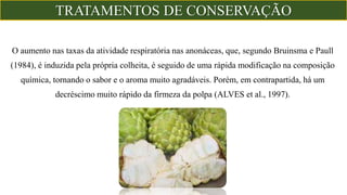 O aumento nas taxas da atividade respiratória nas anonáceas, que, segundo Bruinsma e Paull
(1984), é induzida pela própria colheita, é seguido de uma rápida modificação na composição
química, tornando o sabor e o aroma muito agradáveis. Porém, em contrapartida, há um
decréscimo muito rápido da firmeza da polpa (ALVES et al., 1997).
TRATAMENTOS DE CONSERVAÇÃO
 