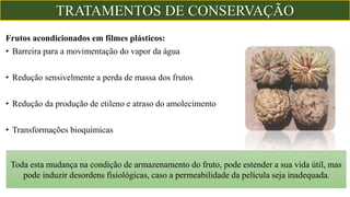 Frutos acondicionados em filmes plásticos:
• Barreira para a movimentação do vapor da água
• Redução sensivelmente a perda de massa dos frutos
• Redução da produção de etileno e atraso do amolecimento
• Transformações bioquímicas
Toda esta mudança na condição de armazenamento do fruto, pode estender a sua vida útil, mas
pode induzir desordens fisiológicas, caso a permeabilidade da película seja inadequada.
TRATAMENTOS DE CONSERVAÇÃO
 