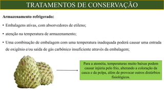 Armazenamento refrigerado:
• Embalagens ativas, com absorvedores de etileno;
• atenção na temperatura de armazenamento;
• Uma combinação de embalagem com uma temperatura inadequada poderá causar uma entrada
de oxigênio e/ou saída de gás carbônico insuficiente através da embalagem;
Para a atemóia, temperaturas muito baixas podem
causar injúria pelo frio, alterando a coloração da
casca e da polpa, além de provocar outros distúrbios
fisiológicos.
TRATAMENTOS DE CONSERVAÇÃO
 