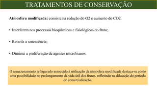 Atmosfera modificada: consiste na redução do O2 e aumento do CO2.
• Interferem nos processos bioquímicos e fisiológicos do fruto;
• Retarda a senescência;
• Diminui a proliferação de agentes microbianos.
O armazenamento refrigerado associado à utilização da atmosfera modificada destaca-se como
uma possibilidade no prolongamento da vida útil dos frutos, refletindo na dilatação do período
de comercialização.
TRATAMENTOS DE CONSERVAÇÃO
 