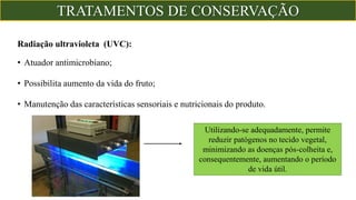 Radiação ultravioleta (UVC):
• Atuador antimicrobiano;
• Possibilita aumento da vida do fruto;
• Manutenção das características sensoriais e nutricionais do produto.
Utilizando-se adequadamente, permite
reduzir patógenos no tecido vegetal,
minimizando as doenças pós-colheita e,
consequentemente, aumentando o período
de vida útil.
TRATAMENTOS DE CONSERVAÇÃO
 