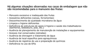 Há algumas situações observadas nas casas de embalagem que não
são recomendadas para o manuseio das frutas:
• Manuseio excessivo e inadequado das frutas
• Acessórios deficientes (caixas, ferramentas)
• Desconhecimento da qualidade microbiana da água
• Limpeza e higiene deficientes
• Deficiência de estruturas de apoio à higiene e saúde dos trabalhadores
(banheiros, bebedouro, pias, etc.)
• Ausência de planejamento de manutenção de instalações e equipamentos
• Acessos mal conservados (estradas)
• Ausência de drenagem e tratamento de água
• Ausência de local específico para agroquímicos
• Ausência de registros do uso e preparação de químicos
• Deficiência no uso de EPIs
 