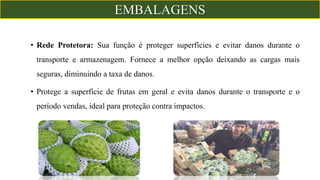 • Rede Protetora: Sua função é proteger superfícies e evitar danos durante o
transporte e armazenagem. Fornece a melhor opção deixando as cargas mais
seguras, diminuindo a taxa de danos.
• Protege a superfície de frutas em geral e evita danos durante o transporte e o
período vendas, ideal para proteção contra impactos.
EMBALAGENS
 