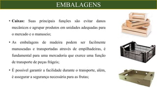 • Caixas: Suas principais funções são evitar danos
mecânicos e agrupar produtos em unidades adequadas para
o mercado e o manuseio;
• As embalagens de madeira podem ser facilmente
manuseadas e transportadas através de empilhadeiras, é
fundamental para uma mercadoria que exerce uma função
de transporte de peças frágeis;
• É possível garantir a facilidade durante o transporte, além,
é assegurar a segurança necessária para as frutas;
EMBALAGENS
 