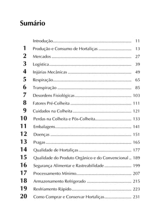 Sumário
Introdução....................................................................	11
1  Produção e Consumo de Hortaliças.............................	13
2  Mercados.....................................................................	27
3  Logística.......................................................................	39
4  Injúrias Mecânicas.......................................................	49
5  Respiração...................................................................	65
6  Transpiração................................................................	85
7  Desordens Fisiológicas.................................................	103
8  Fatores Pré-Colheita.....................................................	111
9  Cuidados na Colheita...................................................	121
10  Perdas na Colheita e Pós-Colheita................................	133
11  Embalagens..................................................................	141
12  Doenças......................................................................	151
13  Pragas..........................................................................	165
14  Qualidade de Hortaliças..............................................	177
15  Qualidade do Produto Orgânico e do Convencional...	189
16  Segurança Alimentar e Rastreabilidade........................	199
17  Processamento Mínimo................................................	207
18  Armazenamento Refrigerado .......................................	215
19  Resfriamento Rápido....................................................	223
20  Como Comprar e Conservar Hortaliças........................	231
 